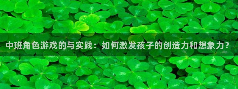 星欧娱乐手机网页版登录：中班角色游戏的与实践：如何激发孩子的